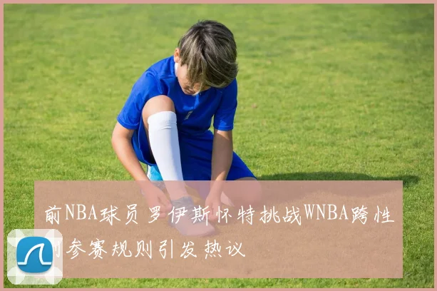 前NBA球员罗伊斯怀特挑战WNBA跨性别参赛规则引发热议