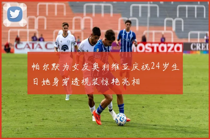 帕尔默为女友奥利维亚庆祝24岁生日她身穿透视装惊艳亮相