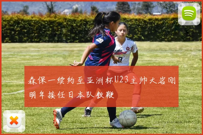 森保一续约至亚洲杯U23主帅大岩刚明年接任日本队教鞭