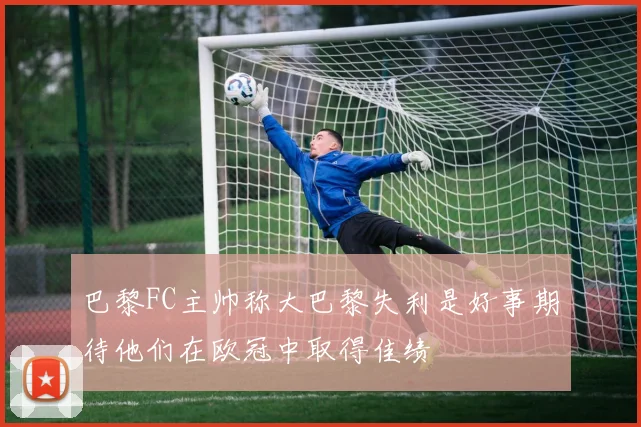 巴黎FC主帅称大巴黎失利是好事期待他们在欧冠中取得佳绩