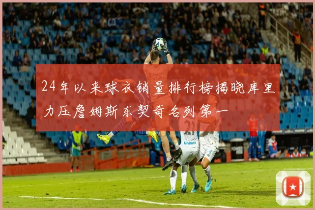 24年以来球衣销量排行榜揭晓库里力压詹姆斯东契奇名列第一