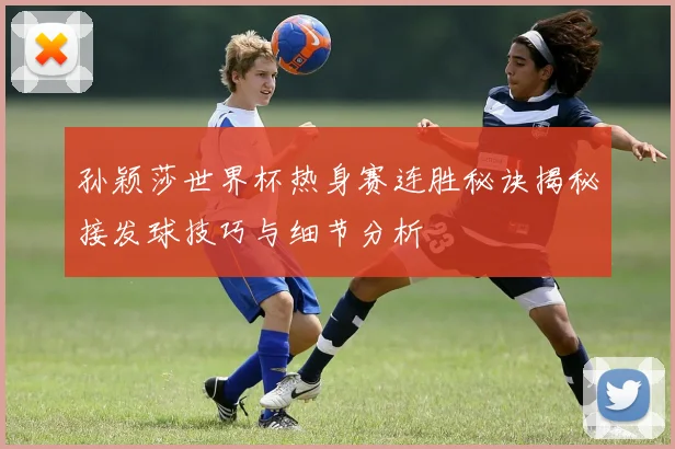 孙颖莎世界杯热身赛连胜秘诀揭秘接发球技巧与细节分析