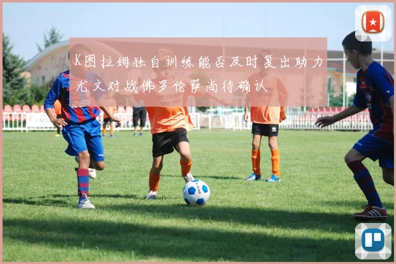 K图拉姆独自训练能否及时复出助力尤文对战佛罗伦萨尚待确认