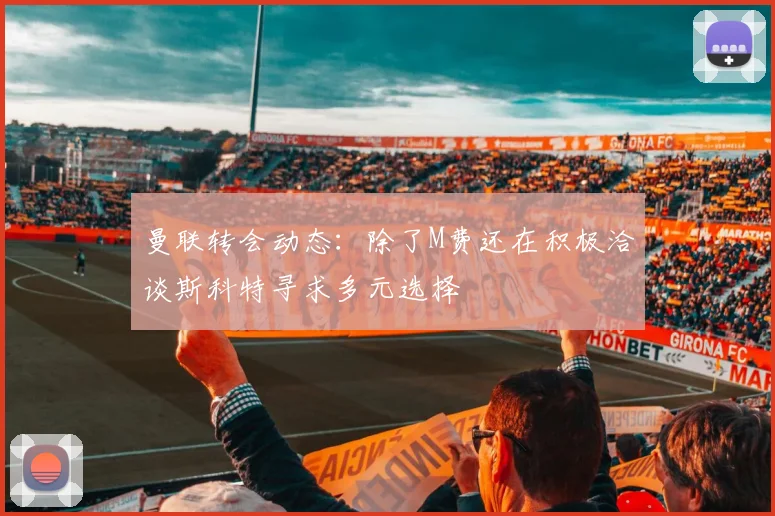 曼联转会动态：除了M费还在积极洽谈斯科特寻求多元选择