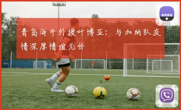青岛海牛外援叶博亚：与加纳队友情深厚情谊无价