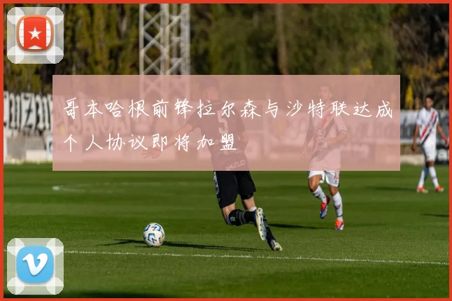 哥本哈根前锋拉尔森与沙特联达成个人协议即将加盟