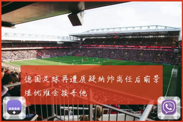 德国足球再遭质疑纳帅离任后前景堪忧谁会接手他