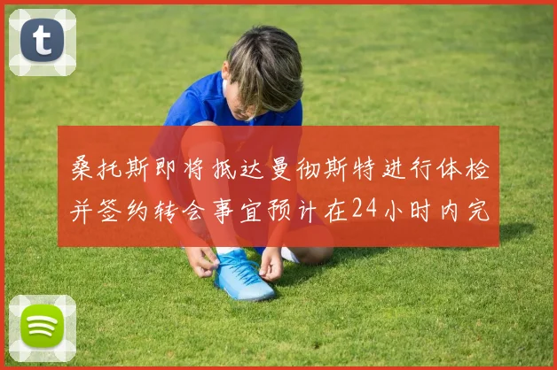 桑托斯即将抵达曼彻斯特进行体检并签约转会事宜预计在24小时内完成