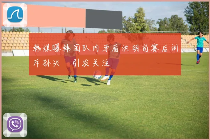 韩媒曝韩国队内矛盾洪明甫赛后训斥孙兴慜引发关注