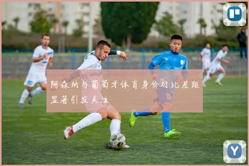 阿森纳与葡萄牙体育身价对比差距显著引发关注
