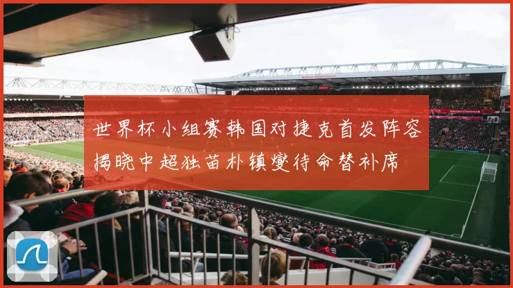 世界杯小组赛韩国对捷克首发阵容揭晓中超独苗朴镇燮待命替补席