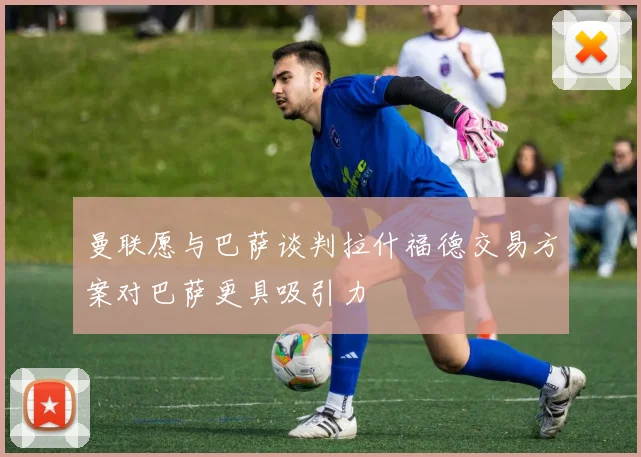 曼联愿与巴萨谈判拉什福德交易方案对巴萨更具吸引力