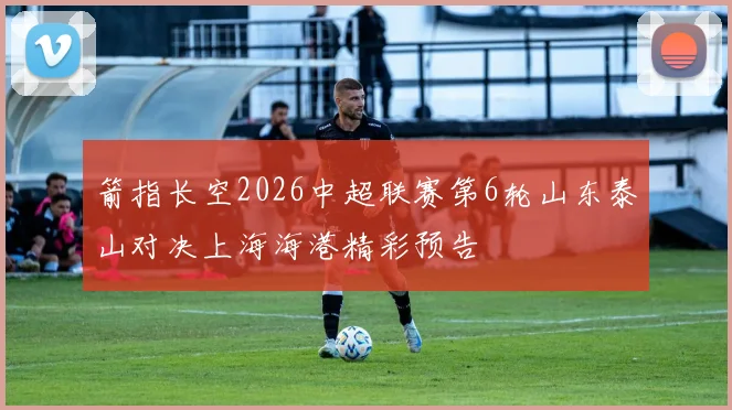 箭指长空2026中超联赛第6轮山东泰山对决上海海港精彩预告