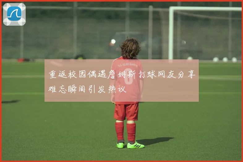 重返校园偶遇詹姆斯打球网友分享难忘瞬间引发热议