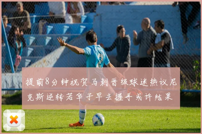 提前8分钟祝贺马刺晋级球迷热议尼克斯逆转若华子早去握手或许结果不同