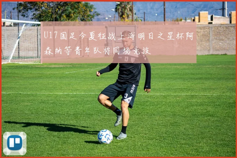 U17国足今夏征战上海明日之星杯阿森纳等青年队将同场竞技