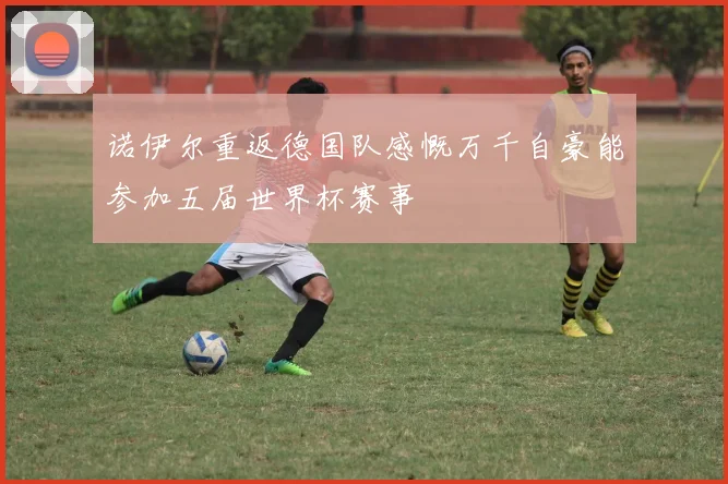 诺伊尔重返德国队感慨万千自豪能参加五届世界杯赛事