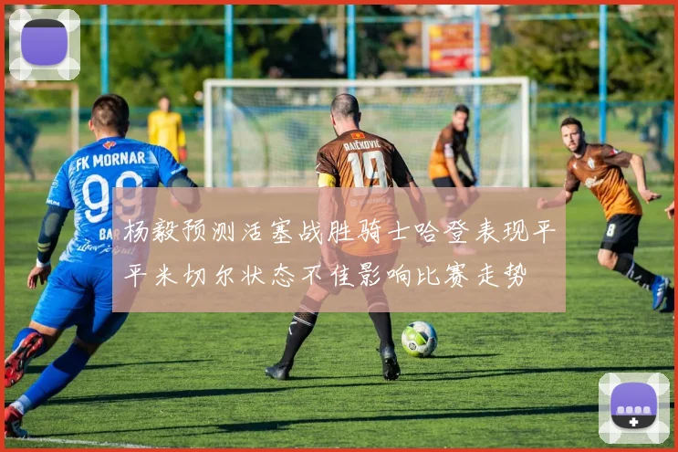 杨毅预测活塞战胜骑士哈登表现平平米切尔状态不佳影响比赛走势