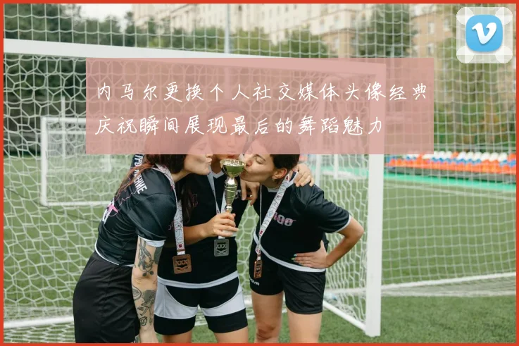 内马尔更换个人社交媒体头像经典庆祝瞬间展现最后的舞蹈魅力