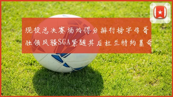 现役总决赛场均得分排行榜字母哥独领风骚SGA紧随其后杜兰特约基奇东契奇争夺第三
