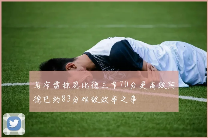 乌布雷称恩比德三节70分更高效阿德巴约83分难敌效率之争