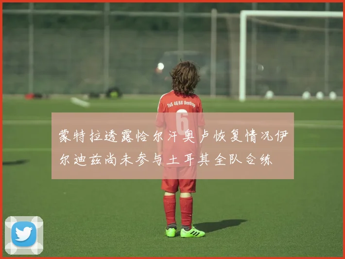 蒙特拉透露恰尔汗奥卢恢复情况伊尔迪兹尚未参与土耳其全队合练