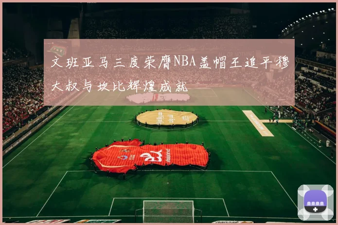 文班亚马三度荣膺NBA盖帽王追平穆大叔与坎比辉煌成就
