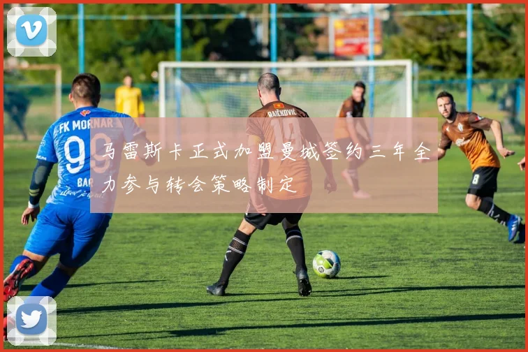 马雷斯卡正式加盟曼城签约三年全力参与转会策略制定