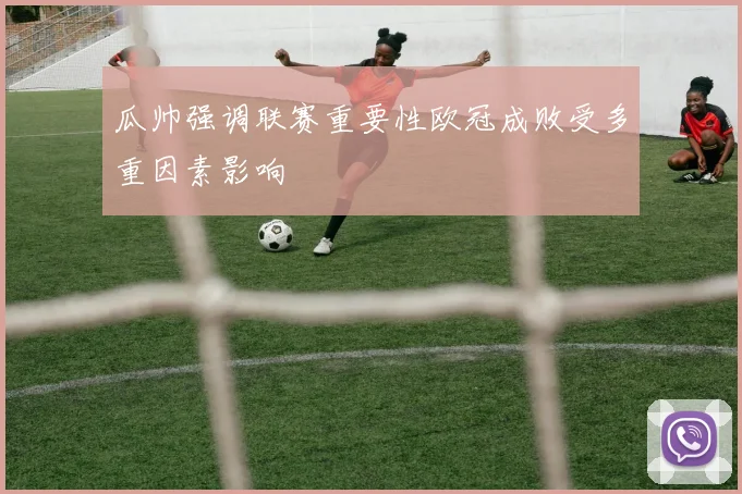 瓜帅强调联赛重要性欧冠成败受多重因素影响