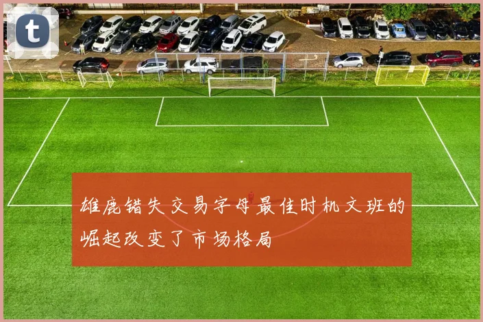 雄鹿错失交易字母最佳时机文班的崛起改变了市场格局