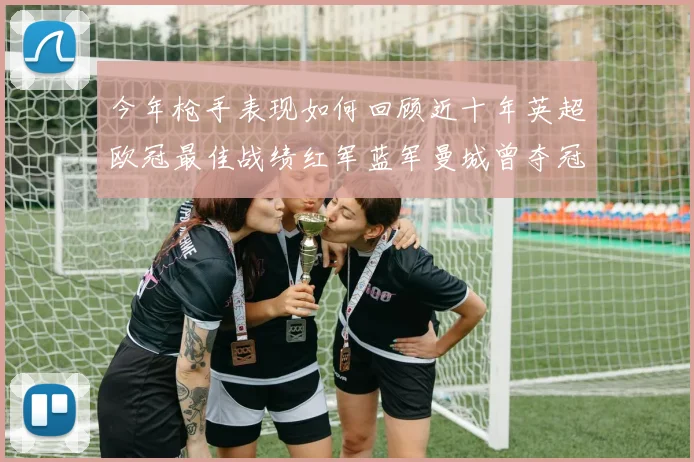 今年枪手表现如何回顾近十年英超欧冠最佳战绩红军蓝军曼城曾夺冠