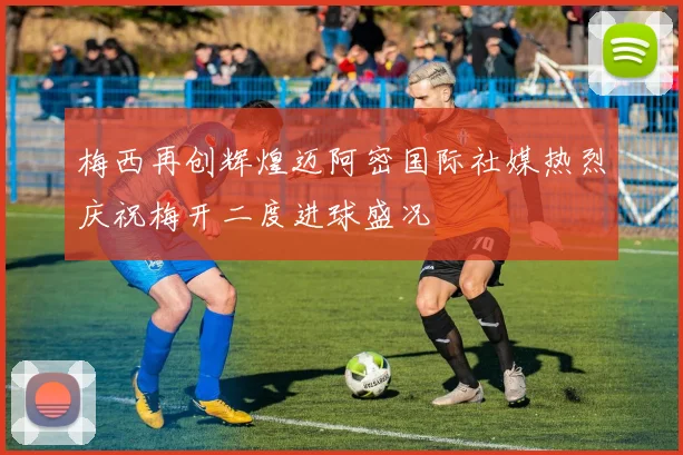 梅西再创辉煌迈阿密国际社媒热烈庆祝梅开二度进球盛况