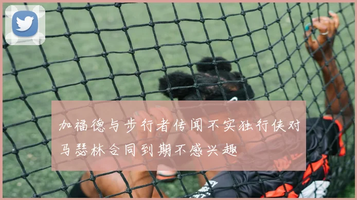 加福德与步行者传闻不实独行侠对马瑟林合同到期不感兴趣